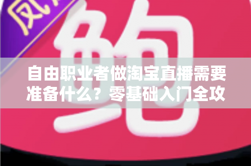 自由职业者做淘宝直播需要准备什么？零基础入门全攻略，帮你少走弯路快速开播