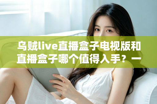 乌贼live直播盒子电视版和直播盒子哪个值得入手?一篇文章帮你选对不踩坑 乌贼live直播盒子电视版和直播盒子哪个值得入手?一篇文章帮你选对不踩坑
