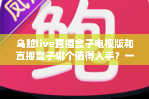 乌贼live直播盒子电视版和直播盒子哪个值得入手？一篇文章帮你选对不踩坑