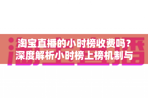 淘宝直播的小时榜收费吗？深度解析小时榜上榜机制与免费引流实战攻略