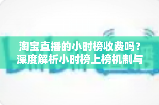 淘宝直播的小时榜收费吗？深度解析小时榜上榜机制与免费引流实战攻略