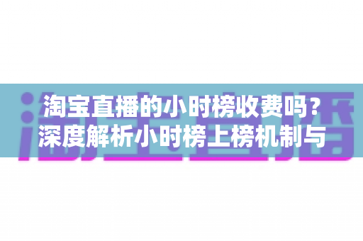 淘宝直播的小时榜收费吗？深度解析小时榜上榜机制与免费引流实战攻略