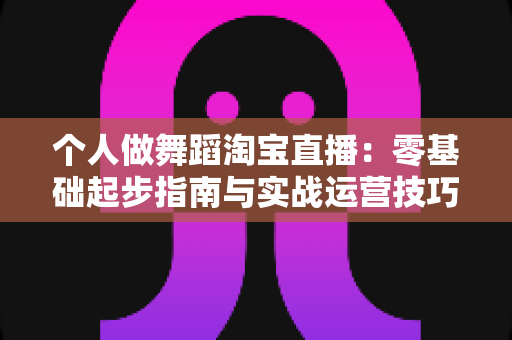 个人做舞蹈淘宝直播：零基础起步指南与实战运营技巧全解析