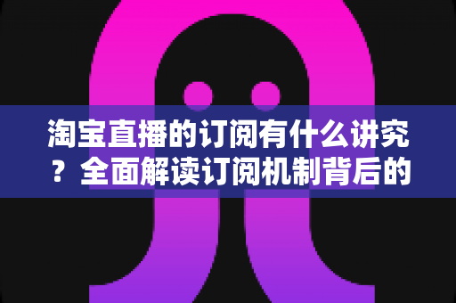 淘宝直播的订阅有什么讲究?全面解读订阅机制背后的运营逻辑与实战技巧 淘宝直播的订阅有什么讲究?全面解读订阅机制背后的运营逻辑与实战技巧