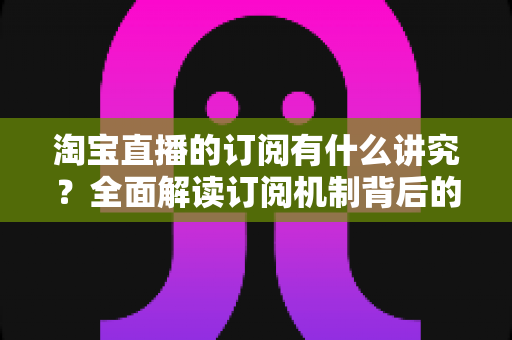 淘宝直播的订阅有什么讲究?全面解读订阅机制背后的运营逻辑与实战技巧 淘宝直播的订阅有什么讲究?全面解读订阅机制背后的运营逻辑与实战技巧