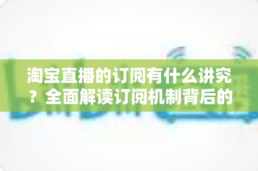 淘宝直播的订阅有什么讲究?全面解读订阅机制背后的运营逻辑与实战技巧 淘宝直播的订阅有什么讲究?全面解读订阅机制背后的运营逻辑与实战技巧