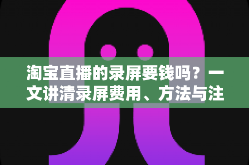 淘宝直播的录屏要钱吗？一文讲清录屏费用、方法与注意事项