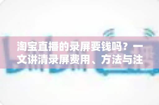 淘宝直播的录屏要钱吗？一文讲清录屏费用、方法与注意事项
