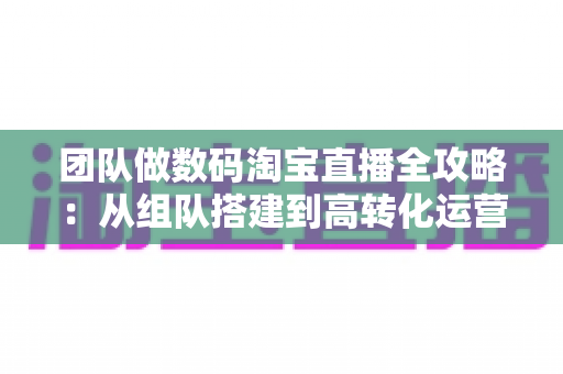 团队做数码淘宝直播全攻略:从组队搭建到高转化运营的实战指南 团队做数码淘宝直播全攻略:从组队搭建到高转化运营的实战指南