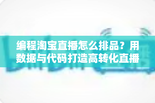 编程淘宝直播怎么排品？用数据与代码打造高转化直播排品策略