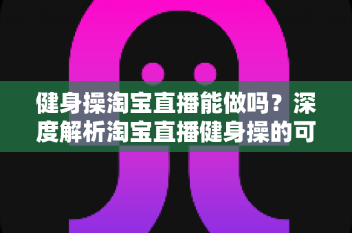 健身操淘宝直播能做吗？深度解析淘宝直播健身操的可行性、玩法与变现全攻略