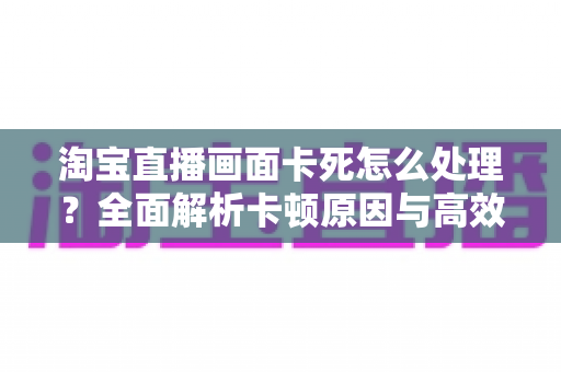 淘宝直播画面卡死怎么处理？全面解析卡顿原因与高效解决方法指南