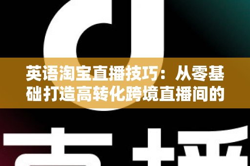 英语淘宝直播技巧：从零基础打造高转化跨境直播间的完整实战指南