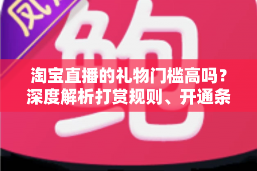 淘宝直播的礼物门槛高吗?深度解析打赏规则、开通条件与实操攻略 淘宝直播的礼物门槛高吗?深度解析打赏规则、开通条件与实操攻略