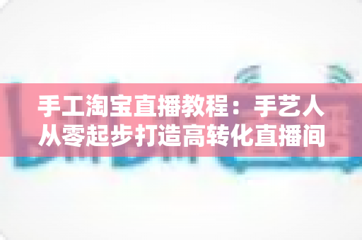 手工淘宝直播教程：手艺人从零起步打造高转化直播间的完整实战指南