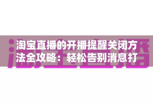 淘宝直播的开播提醒关闭方法全攻略：轻松告别消息打扰，还原清净购物体验