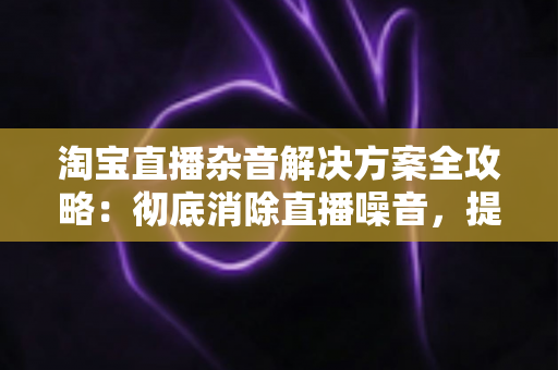 淘宝直播杂音解决方案全攻略：彻底消除直播噪音，提升音质与 viewers 体验