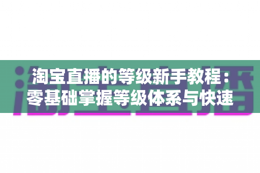 淘宝直播的等级新手教程:零基础掌握等级体系与快速升级全攻略 淘宝直播的等级新手教程:零基础掌握等级体系与快速升级全攻略
