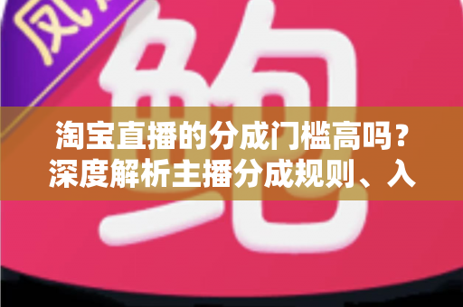 淘宝直播的分成门槛高吗？深度解析主播分成规则、入门条件与赚钱技巧