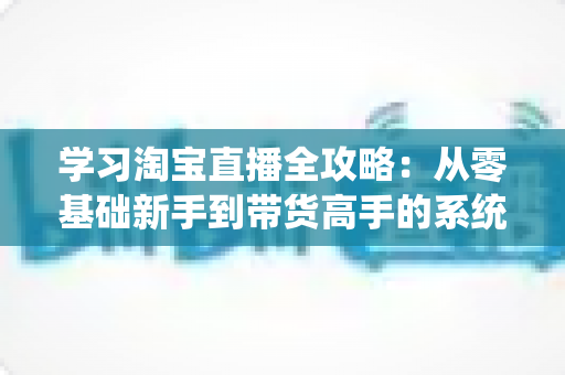 学习淘宝直播全攻略:从零基础新手到带货高手的系统进阶指南 学习淘宝直播全攻略:从零基础新手到带货高手的系统进阶指南