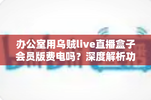办公室用乌贼live直播盒子会员版费电吗?深度解析功耗真相、电费成本与实用省电指南 办公室用乌贼live直播盒子会员版费电吗?深度解析功耗真相、电费成本与实用省电指南