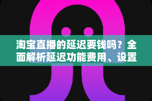淘宝直播的延迟要钱吗？全面解析延迟功能费用、设置方法与常见误区