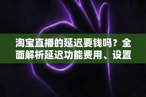 淘宝直播的延迟要钱吗？全面解析延迟功能费用、设置方法与常见误区