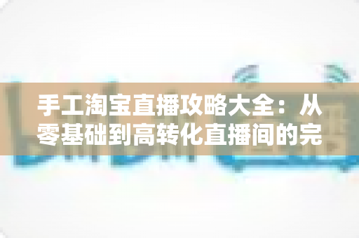 手工淘宝直播攻略大全：从零基础到高转化直播间的完整进阶指南