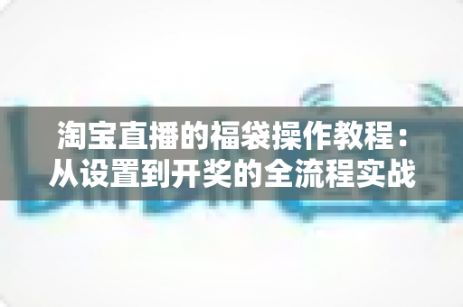 淘宝直播的福袋操作教程：从设置到开奖的全流程实战指南