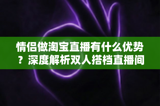 情侣做淘宝直播有什么优势？深度解析双人搭档直播间的核心竞争力与变现策略