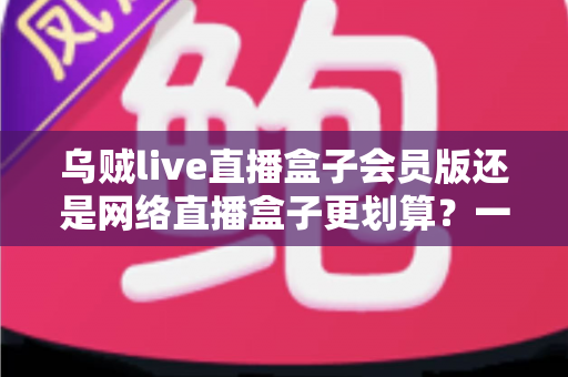 乌贼live直播盒子会员版还是网络直播盒子更划算？一站式深度对比帮你省钱又省心