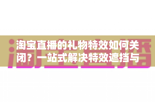 淘宝直播的礼物特效如何关闭?一站式解决特效遮挡与卡顿烦恼的实用指南 淘宝直播的礼物特效如何关闭?一站式解决特效遮挡与卡顿烦恼的实用指南