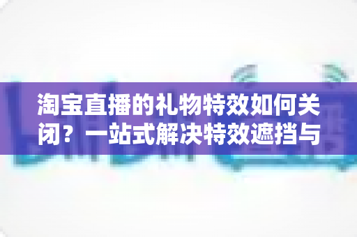 淘宝直播的礼物特效如何关闭？一站式解决特效遮挡与卡顿烦恼的实用指南