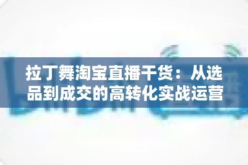 拉丁舞淘宝直播干货:从选品到成交的高转化实战运营指南 拉丁舞淘宝直播干货:从选品到成交的高转化实战运营指南