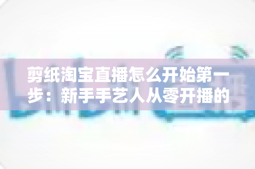 剪纸淘宝直播怎么开始第一步：新手手艺人从零开播的完整实操指南