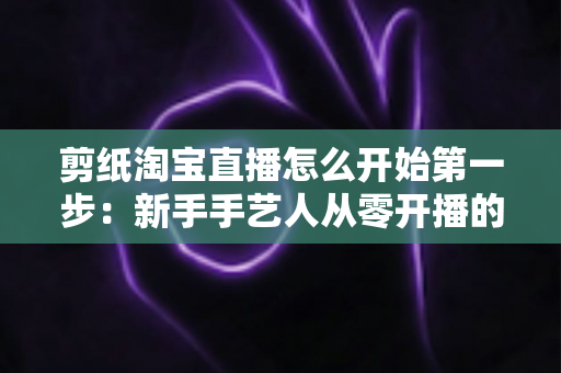 剪纸淘宝直播怎么开始第一步：新手手艺人从零开播的完整实操指南