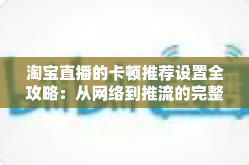 淘宝直播的卡顿推荐设置全攻略:从网络到推流的完整优化指南,让直播流畅不掉帧 淘宝直播的卡顿推荐设置全攻略:从网络到推流的完整优化指南,让直播流畅不掉帧