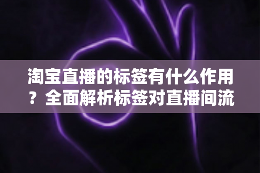 淘宝直播的标签有什么作用？全面解析标签对直播间流量与转化的核心价值