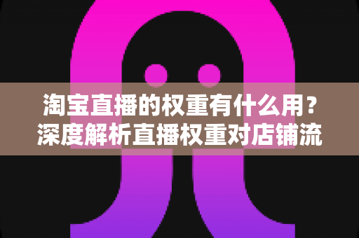 淘宝直播的权重有什么用?深度解析直播权重对店铺流量的核心价值 淘宝直播的权重有什么用?深度解析直播权重对店铺流量的核心价值