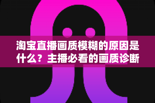 淘宝直播画质模糊的原因是什么？主播必看的画质诊断与优化全攻略