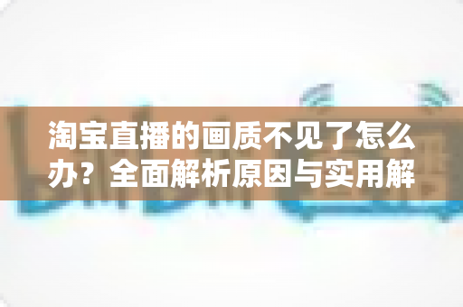 淘宝直播的画质不见了怎么办？全面解析原因与实用解决方法