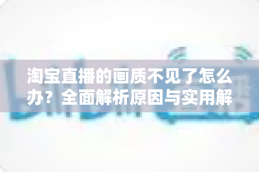 淘宝直播的画质不见了怎么办？全面解析原因与实用解决方法