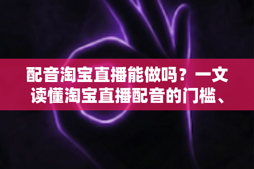 配音淘宝直播能做吗？一文读懂淘宝直播配音的门槛、玩法与收入真相
