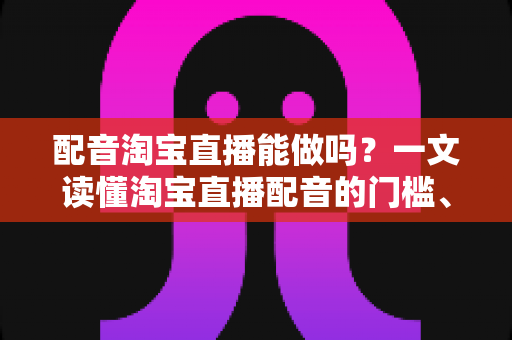 配音淘宝直播能做吗？一文读懂淘宝直播配音的门槛、玩法与收入真相