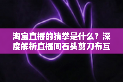 淘宝直播的猜拳是什么?深度解析直播间石头剪刀布互动玩法与营销价值 淘宝直播的猜拳是什么?深度解析直播间石头剪刀布互动玩法与营销价值