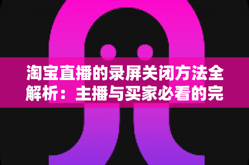 淘宝直播的录屏关闭方法全解析:主播与买家必看的完整操作指南,轻松解决录屏困扰 淘宝直播的录屏关闭方法全解析:主播与买家必看的完整操作指南,轻松解决录屏困扰