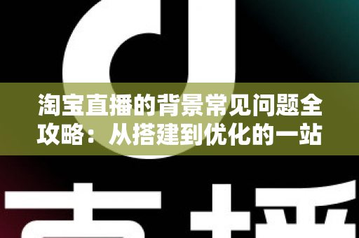 淘宝直播的背景常见问题全攻略：从搭建到优化的一站式解答指南