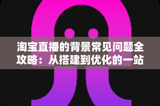淘宝直播的背景常见问题全攻略：从搭建到优化的一站式解答指南