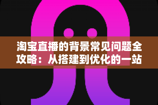 淘宝直播的背景常见问题全攻略：从搭建到优化的一站式解答指南