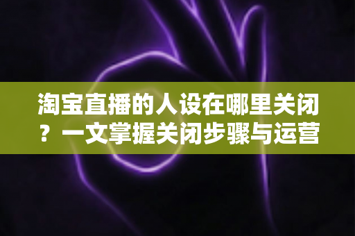 淘宝直播的人设在哪里关闭？一文掌握关闭步骤与运营实用技巧